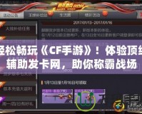 輕松暢玩《CF手游》！體驗頂級輔助發卡網，助你稱霸戰場