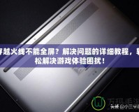 穿越火線不能全屏？解決問題的詳細教程，輕松解決游戲體驗困擾！