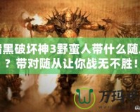 暗黑破壞神3野蠻人帶什么隨從？帶對隨從讓你戰無不勝！