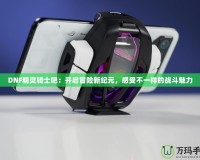 DNF精靈騎士吧：開(kāi)啟冒險(xiǎn)新紀(jì)元，感受不一樣的戰(zhàn)斗魅力