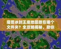 魔獸冰封王座地圖放在哪個文件夾？全攻略揭秘，助你暢玩自定義地圖！