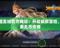神魔圣域官方網站：開啟極致冒險，探索無盡傳奇