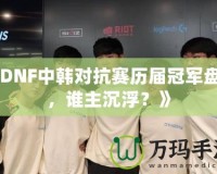 《DNF中韓對抗賽歷屆冠軍盤點，誰主沉浮？》
