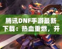 騰訊DNF手游最新下載：熱血重燃，開啟你的地下城冒險(xiǎn)之旅！