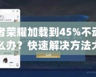 王者榮耀加載到45%不動了怎么辦？快速解決方法大揭秘！