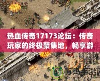 熱血傳奇17173論壇：傳奇玩家的終極聚集地，暢享游戲樂趣與激情