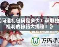 《問道禮包碼是多少？獲取獨(dú)家福利的秘籍大揭秘！》