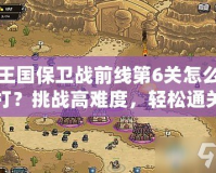 王國保衛戰前線第6關怎么打？挑戰高難度，輕松通關技巧大揭秘！