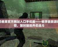 反恐精英官方網站入口手機版——暢享極致游戲體驗，隨時隨地開啟戰斗