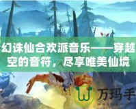 夢幻誅仙合歡派音樂——穿越時空的音符，盡享唯美仙境