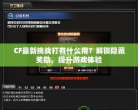 CF最新挑戰打有什么用？解鎖隱藏獎勵，提升游戲體驗