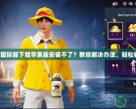 吃雞國際服下載蘋果版安裝不了？教你解決辦法，輕松暢玩！