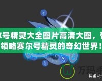 賽爾號精靈大全圖片高清大圖，帶你領略賽爾號精靈的奇幻世界！