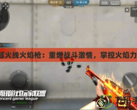 穿越火線火焰槍：重燃戰(zhàn)斗激情，掌控火焰力量！