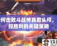如何擊敗斗戰(zhàn)神真君頭顱，掌控勝利的關(guān)鍵策略