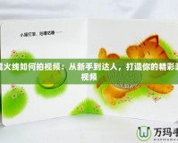 穿越火線如何拍視頻：從新手到達人，打造你的精彩游戲視頻