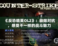 《反恐精英OL2》：極限對抗，感受不一樣的戰斗魅力