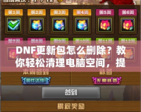 DNF更新包怎么刪除？教你輕松清理電腦空間，提升游戲體驗！