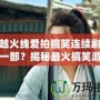 穿越火線愛拍搞笑連續劇是哪一部？揭秘最火搞笑游戲劇集！