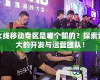 穿越火線移動專區(qū)是哪個部的？探索背后強大的開發(fā)與運營團隊！