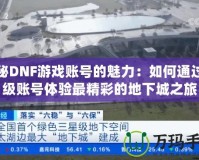 探秘DNF游戲賬號(hào)的魅力：如何通過(guò)頂級(jí)賬號(hào)體驗(yàn)最精彩的地下城之旅