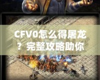 CFV0怎么得屠龍？完整攻略助你一招制敵！