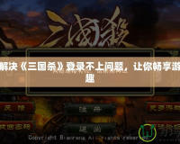 如何解決《三國殺》登錄不上問題，讓你暢享游戲樂趣