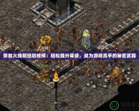 穿越火線刷經驗視頻：輕松提升等級，成為游戲高手的秘密武器