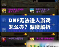 DNF無法進入游戲怎么辦？深度解析解決方案，助你快速恢復暢玩