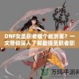 DNF女圣職者哪個(gè)最厲害？一文帶你深入了解最強(qiáng)圣職者職業(yè)解析！