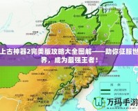 上古神器2完美版攻略大全圖解——助你征服世界，成為最強王者！
