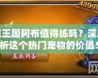 洛克王國阿布值得練嗎？深度解析這個熱門寵物的價值！