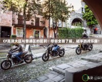 CF高清大區與普通區的區別：帶你全面了解，暢享游戲樂趣！