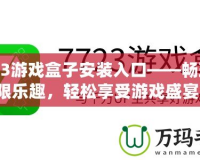 7723游戲盒子安裝入口——暢玩無限樂趣，輕松享受游戲盛宴！