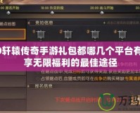 2020軒轅傳奇手游禮包都哪幾個平臺有？暢享無限福利的最佳途徑
