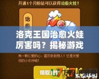洛克王國治愈火娃厲害嗎？揭秘游戲中的強(qiáng)大戰(zhàn)力與無敵技能！