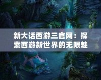 新大話西游三官網：探索西游新世界的無限魅力