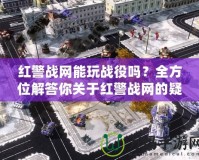 紅警戰網能玩戰役嗎？全方位解答你關于紅警戰網的疑問