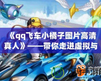 《qq飛車小橘子圖片高清真人》——帶你走進虛擬與現實的完美融合