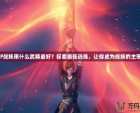 CF戰場用什么武器最好？探索最佳選擇，讓你成為戰場的主宰！