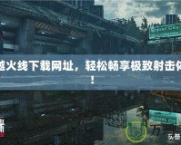 穿越火線下載網(wǎng)址，輕松暢享極致射擊體驗！