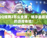 QQ炫舞2怎么全屏，暢享最極致的游戲體驗！