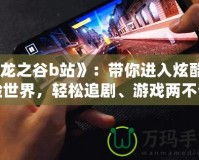 《龍之谷b站》：帶你進(jìn)入炫酷冒險(xiǎn)世界，輕松追劇、游戲兩不誤！