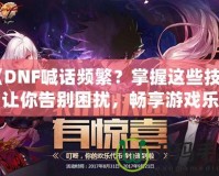 《DNF喊話頻繁？掌握這些技巧，讓你告別困擾，暢享游戲樂(lè)趣》