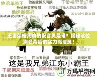 王者榮耀周瑜的配音員是誰？揭秘這位聲音背后的實力派演員！