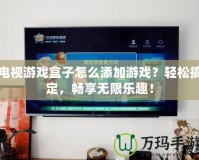 電視游戲盒子怎么添加游戲？輕松搞定，暢享無限樂趣！