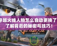 穿越火線人物怎么自動更換了？了解背后的秘密與技巧！
