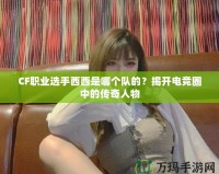 CF職業選手西西是哪個隊的？揭開電競圈中的傳奇人物