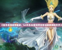 《暢享高清視覺盛宴，lol木木4k壁紙帶你體驗極致游戲世界》