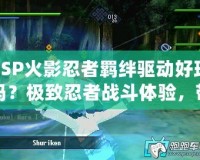 PSP火影忍者羈絆驅動好玩嗎？極致忍者戰斗體驗，帶你感受激情之旅！